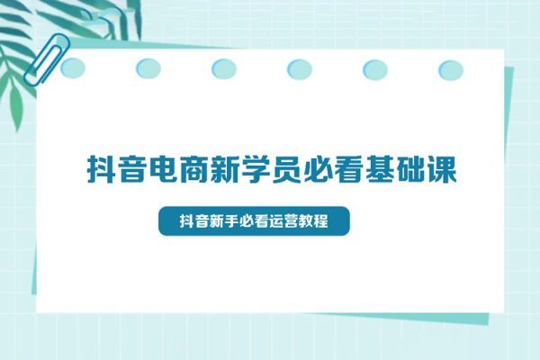 抖音電商新學員必看基礎課，抖音新手必看運營教程(價值3980)