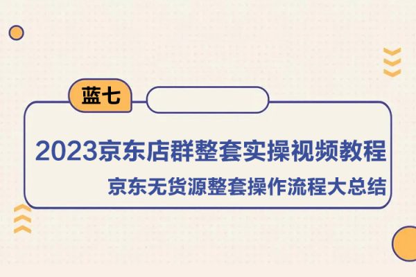 藍七·2023京東店群整套實操視頻教程，京東無貨源整套操作流程大總結，減少信息差，有效做店發展