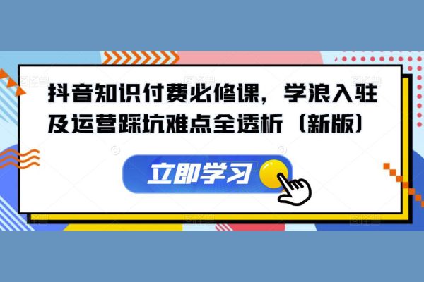 抖音知識付費必修課，學浪入駐及運營踩坑難點全透析（新版）