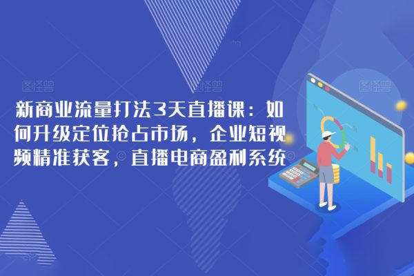 新商業流量打法3天直播課：如何升級定位搶占市場，企業短視頻精準獲客，直播電商盈利系統